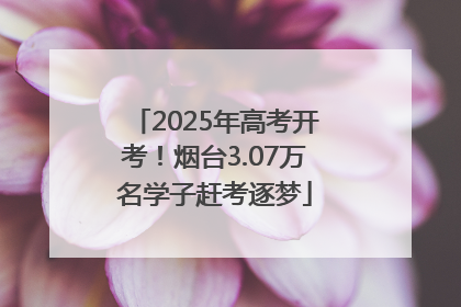 2025年高考开考！烟台3.07万名学子赶考逐梦