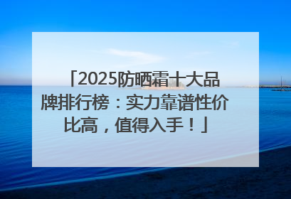2025防晒霜十大品牌排行榜：实力靠谱性价比高，值得入手！