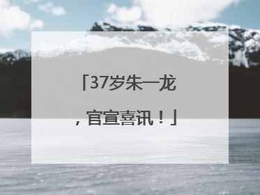 37岁朱一龙，官宣喜讯！