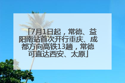 7月1日起，常德、益阳南站首次开行重庆、成都方向高铁13趟，常德可直达西安、太原