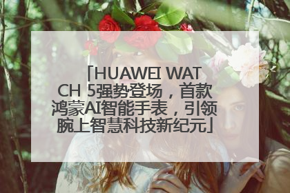 HUAWEI WATCH 5强势登场，首款鸿蒙AI智能手表，引领腕上智慧科技新纪元