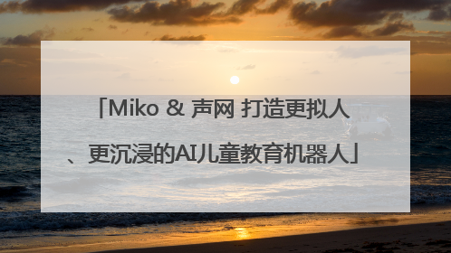 Miko & 声网 打造更拟人、更沉浸的AI儿童教育机器人